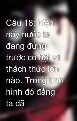 Câu 18: hiện nay nước ta đang đứng trước cơ hội và thách thức lớn nào. Trong tình hình đó đảng ta đã