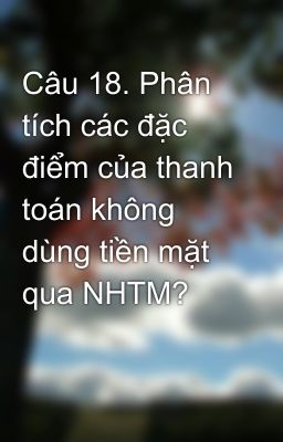 Câu 18. Phân tích các đặc điểm của thanh toán không dùng tiền mặt qua NHTM?