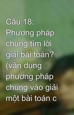 Câu 18: Phương pháp chung tìm lời giải bài toán? (vận dụng phương pháp chung vào giải một bài toán c