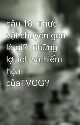 câu 18: Thực vật chuyển gen là gì?  những lợi ích và hiểm họa  củaTVCG?