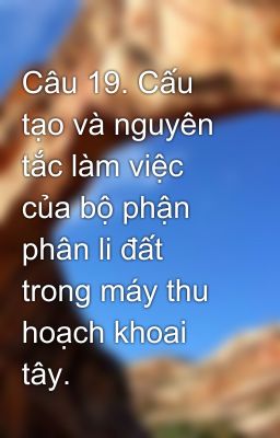 Câu 19. Cấu tạo và nguyên tắc làm việc của bộ phận phân li đất trong máy thu hoạch khoai tây.