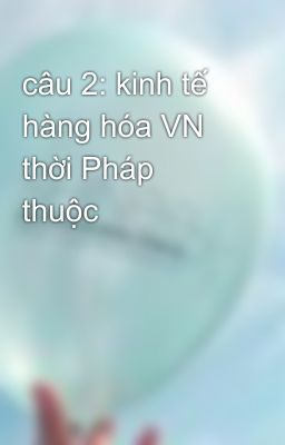 câu 2: kinh tế hàng hóa VN thời Pháp thuộc