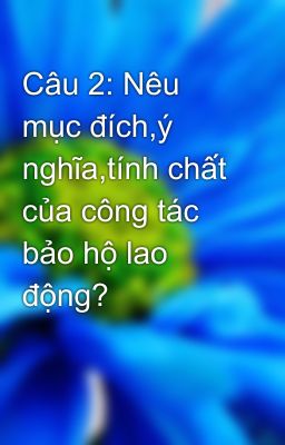 Câu 2: Nêu mục đích,ý nghĩa,tính chất của công tác bảo hộ lao động?