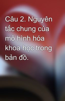 Câu 2. Nguyên tắc chung của mô hình hóa khoa học trong bản đồ.