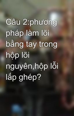 Câu 2:phương pháp làm lõi bằng tay trong hộp lõi nguyên,hộp lỗi lắp ghép?