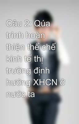 Câu 2: Qúa trình hoàn thiện thể chế kinh tế thị trường định hướng XHCN ở nước ta