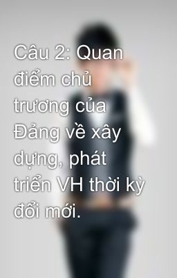 Câu 2: Quan điểm chủ trương của Đảng về xây dựng, phát triển VH thời kỳ đổi mới.