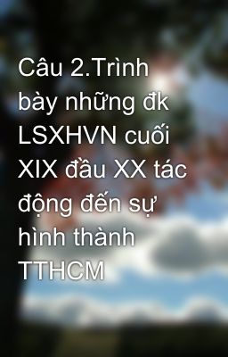 Câu 2.Trình bày những đk LSXHVN cuối XIX đầu XX tác động đến sự hình thành TTHCM