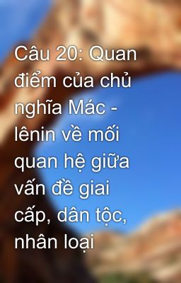 Câu 20: Quan điểm của chủ nghĩa Mác - lênin về mối quan hệ giữa vấn đề giai cấp, dân tộc, nhân loại