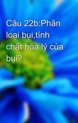 Câu 22b:Phân loại bụi,tính chất hóa lý của bụi?