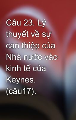 Câu 23. Lý thuyết về sự can thiệp của Nhà nước vào kinh tế của Keynes. (câu17).