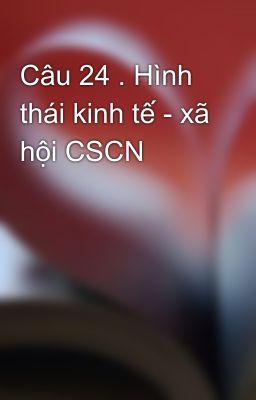 Câu 24 . Hình thái kinh tế - xã hội CSCN