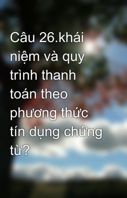 Câu 26.khái niệm và quy trình thanh toán theo phương thức tín dụng chứng từ?