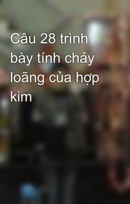 Câu 28 trình bày tính chảy loãng của hợp kim