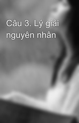 Câu 3. Lý giải nguyên nhân