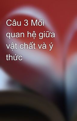 Câu 3 Mối quan hệ giữa vật chất và ý thức