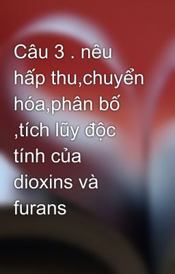 Câu 3 . nêu hấp thu,chuyển hóa,phân bố ,tích lũy độc tính của dioxins và furans