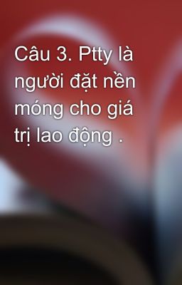 Câu 3. Ptty là người đặt nền móng cho giá trị lao động .