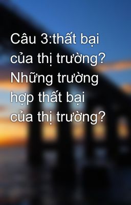 Câu 3:thất bại của thị trường? Những trường hợp thất bại của thị trường?