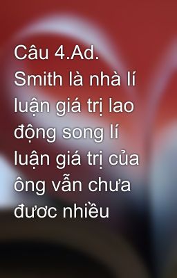 Câu 4.Ad. Smith là nhà lí luận giá trị lao động song lí luận giá trị của ông vẫn chưa đươc nhiều