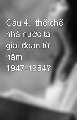 Câu 4.  thể chế nhà nước ta giai đoạn từ năm 1947-1954?