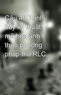 Câu 48.Trình bày kỹ thuật mã hóa ảnh theo phương pháp mã RLC.