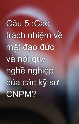 Câu 5 :Các trách nhiệm về mặt đạo đức và nội quy nghề nghiệp của các kỹ sư CNPM?