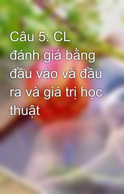 Câu 5: CL đánh giá bằng đầu vào và đầu ra và giá trị học thuật