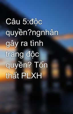 Câu 5:độc quyền?ngnhân gây ra tình trạng độc quyền? Tổn thất PLXH