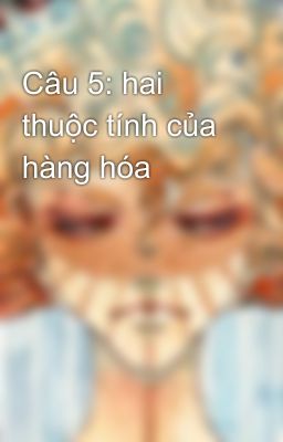 Câu 5: hai thuộc tính của hàng hóa