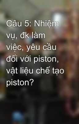 Câu 5: Nhiệm vụ, đk làm việc, yêu cầu đối với piston, vật liệu chế tạo piston?