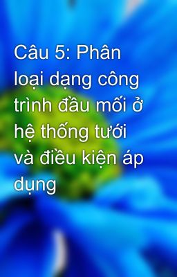 Câu 5: Phân loại dạng công trình đầu mối ở hệ thống tưới và điều kiện áp dụng