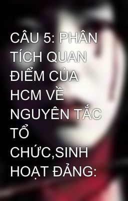 CÂU 5: PHÂN TÍCH QUAN ĐIỂM CỦA HCM VỀ NGUYÊN TẮC TỔ CHỨC,SINH HOẠT ĐẢNG: