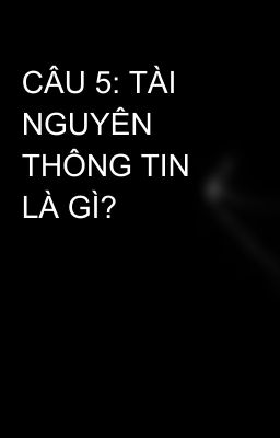 CÂU 5: TÀI NGUYÊN THÔNG TIN LÀ GÌ?