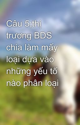 Câu 5;thị trương BDS chia làm mấy loại dựa vào những yếu tố nào phân loại