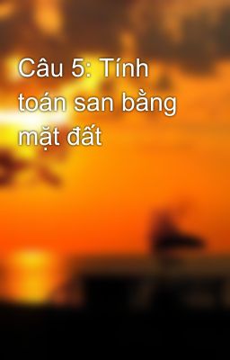 Câu 5: Tính toán san bằng mặt đất