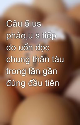 Câu 5 us pháo,u s tiếp do uốn dọc chung thân tàu trong lần gần đúng đầu tiên