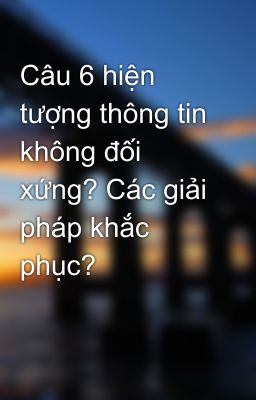 Câu 6 hiện tượng thông tin không đối xứng? Các giải pháp khắc phục?