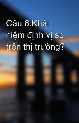 Câu 6:Khái niệm định vị sp trên thị trường?