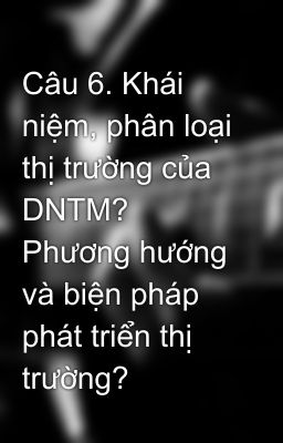 Câu 6. Khái niệm, phân loại thị trường của DNTM? Phương hướng và biện pháp phát triển thị trường?