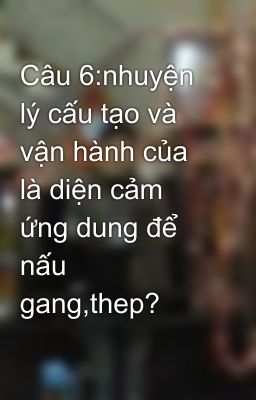 Câu 6:nhuyện lý cấu tạo và vận hành của là diện cảm ứng dung để nấu gang,thep?