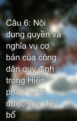 Câu 6: Nội dung quyền và nghĩa vụ cơ bản của công dân quy định trong Hiến pháp 1992 được sửa đổi bổ