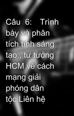 Câu  6:	Trình bày và phân tích tính sáng tạo , tư tưởng HCM về cách mạng giải phóng dân tộc.Liên hệ