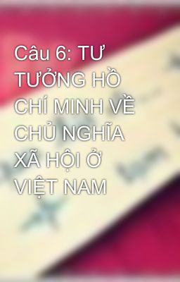 Câu 6: TƯ TƯỞNG HỒ CHÍ MINH VỀ CHỦ NGHĨA XÃ HỘI Ở VIỆT NAM