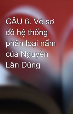 CÂU 6. Vẽ sơ đồ hệ thống phân loại nấm của Nguyễn Lân Dũng