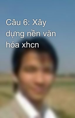 Câu 6: Xây dựng nền văn hóa xhcn