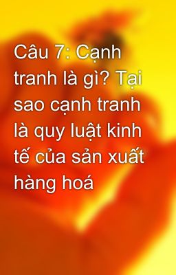 Câu 7: Cạnh tranh là gì? Tại sao cạnh tranh là quy luật kinh tế của sản xuất hàng hoá