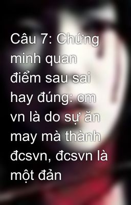 Câu 7: Chứng minh quan điểm sau sai hay đúng: cm vn là do sự ăn may mà thành đcsvn, đcsvn là một đản