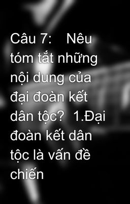 Câu 7:	Nêu tóm tắt những nội dung của đại đoàn kết dân tộc?  1.Đại đoàn kết dân tộc là vấn đề chiến