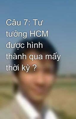 Câu 7: Tư tưởng HCM được hình thành qua mấy thời kỳ ?